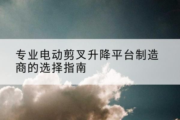 牙克石电动剪叉升降平台厂家-专业电动剪叉升降平台制造商的选择指南