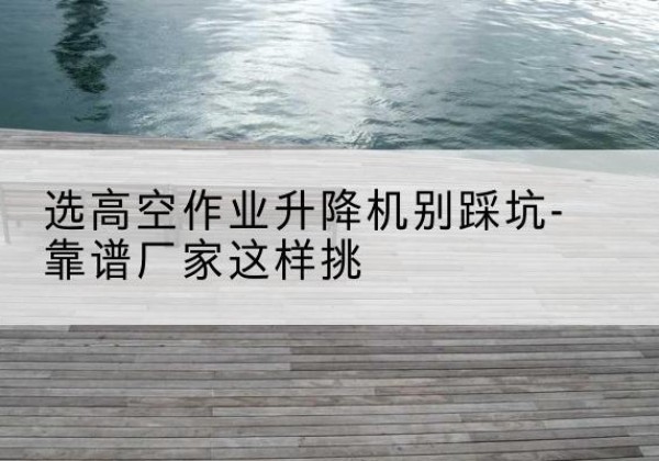 牙克石剪叉式升降机厂家-选高空作业升降机别踩坑-靠谱厂家这样挑