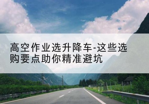牙克石升降车厂家-高空作业选升降车-这些选购要点助你*避坑