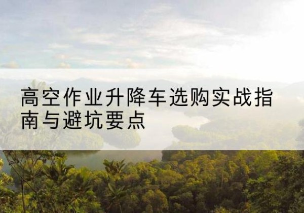 牙克石升降车怎么选-高空作业升降车选购实战指南与避坑要点