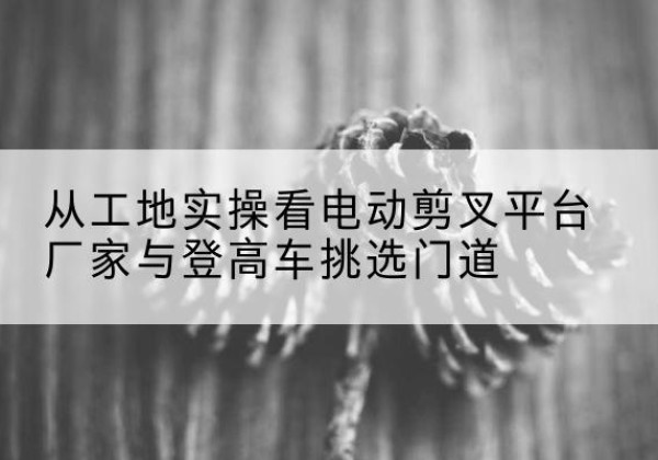 牙克石电动剪叉升降平台厂家-从工地实操看电动剪叉平台厂家与登高车挑选门道