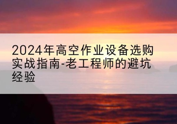 牙克石高空作业升降机厂家推荐-2024年高空作业设备选购实战指南-老工程师的避坑经验