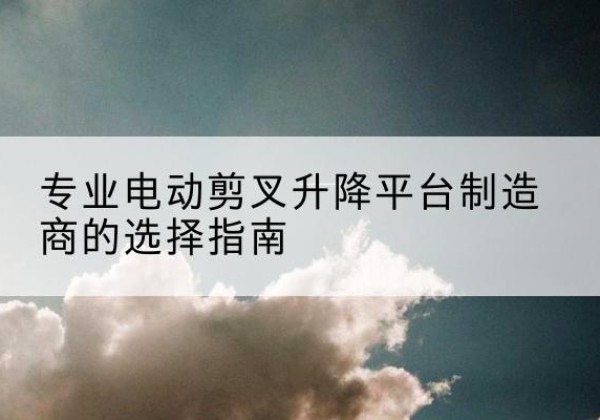 牙克石电动剪叉升降平台厂家-专业电动剪叉升降平台制造商的选择指南